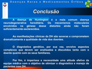 Conclusão
A doença de Huntington é a mais comum doença
neurodegenerativa hereditária. Os mecanismos moleculares
envolvidos na gênese desse distúrbio ainda não foram
suficientemente esclarecidos.
As manifestações clínicas da DH são severas e comprometem
dramaticamente a qualidade de vida dos doentes.
O diagnóstico genético, por sua vez, envolve aspectos
complexos que devem ser analisados e discutidos tanto com o
doente quanto com os seus familiares.
Por fim, é imperiosa a necessidade uma atitude efetiva da
equipe médica com o objetivo de otimizar o diagnóstico e manejo de
pacientes com DH.

 