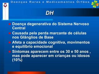 DH


Doença degenerativa do Sistema Nervoso
Central
 Causada pela perda marcante de células
nos Glânglios de Base
 Afeta a capacidade cognitiva, movimentos
e equilíbrio emocional
 Sintomas aparecem entre os 30 e 50 anos ,
mas pode aparecer em crianças ou idosos
(10%)

 