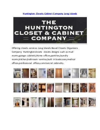 Huntington Closets Cabinet Company Long Islands
Offering closets services Long Islands Based Closets Organizers
Company Huntingtonclosets closets designs such as mud
rooms,garage cabinets,Home offices,pantries,laundry
rooms,kitchen,bathroom vanities,built in bookcases,medical
offices,professional offices,commercial cabinetry.
 