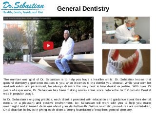 General Dentistry
The number one goal of Dr. Sebastian is to help you have a healthy smile. Dr. Sebastian knows that
general dentistry experience matters to you when it comes to the dentist you choose. While your comfort
and relaxation are paramount, he always delivers the very best in true dental expertise. With over 25
years of experience, Dr. Sebastian has been making smiles shine since before the term Cosmetic Dentist
was in popular usage.
In Dr. Sebastian’s ongoing practice, each client is provided with education and guidance about their dental
needs. In a pleasant and positive environment, Dr. Sebastian will work with you to help you make
meaningful and informed decisions about your dental health. Before cosmetic procedures are undertaken,
Dr. Sebastian believes in giving each client a strong foundation of excellent general dentistry.
 