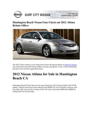 Huntington Beach Nissan Fans Check out 2012 Altima
Rebate Offers




The 2012 Nissan Altima is now being showcased with special rebates at Surf City Nissan,
one of the most successful Nissan dealers serving Long Beach. Come visit this dealership
and don't miss out these opportunity deals.


2012 Nissan Altima for Sale in Huntington
Beach CA
Huntington Beach Nissan fans can now get a brand-new 2012 Nissan Altima with $1500
rebates. Altima's prices have been reduced from MSRP $23,510 to $20,665, and now with
the rebate offer you can drive it home at $19,165. Save more than $4400 from MSRP by
calling Surf City Nissan today.
 