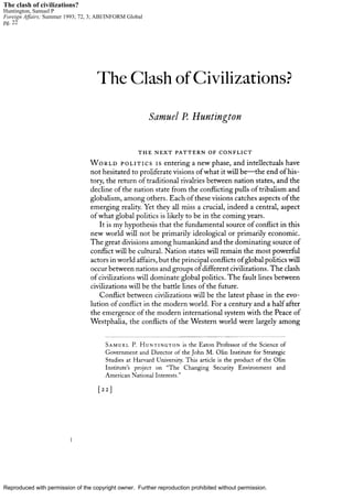 Reproduced with permission of the copyright owner. Further reproduction prohibited without permission.
The clash of civilizations?
Huntington, Samuel P
Foreign Affairs; Summer 1993; 72, 3; ABI/INFORM Global
pg. 22
 