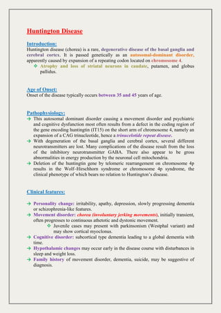 Huntington Disease
Introduction:
Huntington disease (chorea) is a rare, degenerative disease of the basal ganglia and
cerebral cortex. It is passed genetically as an autosomal-dominant disorder,
apparently caused by expansion of a repeating codon located on chromosome 4.
 Atrophy and loss of striatal neurons in caudate, putamen, and globus
pallidus.
Age of Onset:
Onset of the disease typically occurs between 35 and 45 years of age.
Pathophysiology:
→ This autosomal dominant disorder causing a movement disorder and psychiatric
and cognitive dysfunction most often results from a defect in the coding region of
the gene encoding huntingtin (IT15) on the short arm of chromosome 4, namely an
expansion of a CAG trinucleotide, hence a trinucelotide repeat disease.
→ With degeneration of the basal ganglia and cerebral cortex, several different
neurotransmitters are lost. Many complications of the disease result from the loss
of the inhibitory neurotransmitter GABA. There also appear to be gross
abnormalities in energy production by the neuronal cell mitochondria.
→ Deletion of the huntingtin gene by telomeric rearrangement on chromosome 4p
results in the Wolf–Hirschhorn syndrome or chromosome 4p syndrome, the
clinical phenotype of which bears no relation to Huntington’s disease.
Clinical features:
→ Personality change: irritability, apathy, depression, slowly progressing dementia
or schizophrenia-like features.
→ Movement disorder: chorea (involuntary jerking movements), initially transient,
often progresses to continuous athetotic and dystonic movement.
 Juvenile cases may present with parkinsonism (Westphal variant) and
may show cortical myoclonus.
→ Cognitive disorder: subcortical type dementia leading to a global dementia with
time.
→ Hypothalamic changes may occur early in the disease course with disturbances in
sleep and weight loss.
→ Family history of movement disorder, dementia, suicide, may be suggestive of
diagnosis.
 