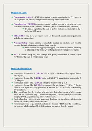Diagnostic Tools:
→ Neurogenetic testing for CAG trinucleotide repeat expansion in the IT15 gene is
the diagnostic test, but requires pretest counseling about implications.
→ Neuroimaging (CT/MRI) may demonstrate caudate atrophy in late disease, with
dilatation of frontal horns of lateral ventricles (box-like appearance of ventricles).
 Decreased signal may be seen in globus pallidus and putamen on T2-
weighted MR scans.
→ SPECT/PET may show hypometabolism i.e. decreased caudate/striatal perfusion
and glucose metabolism.
→ Neuropathology: brain atrophy, particularly marked in striatum and caudate
nucleus. Loss of spiny neurones in the basal ganglia.
 Brain intranuclear aggregates suggest that abnormal protein handling
is a feature of the disease, whether pathogenetic or epiphenomenal.
→ EEG is normal early on; low voltage with poorly developed or absent alpha
rhythm may be seen in symptomatic cases.
Differential diagnosis:
→ Huntington disease-like 1 (HDL1): due to eight extra octapeptide repeats in the
PRNP gene.
→ Huntington disease-like 2 (HDL2): due to CAG/CTG repeat in the junctophilin-3
(JPH3) gene.
→ Huntington disease-like 3 (HDL3): linked to chromosome 4p15.3.
→ Huntington disease-like 4 (HDL4): spinocerebellar ataxia type 17 (SCA17) due to
trinucleotide repeat encoding glutamine (CAG or CAA) in the TATA box-binding
protein (TBP).
→ The choreiform disorder is often characteristic, but other causes of chorea may
have to be excluded (e.g., neuroacanthocytosis, dentatorubral-pallidoluysian
atrophy (DRPLA)); ditto young onset parkinsonism.
→ Benign hereditary chorea is also autosomal dominant but the absence of dementia
means it is unlikely to be mistaken for HD.
→ Familial dementias (e.g., familial Alzheimer’s disease, FTLD) may be considered,
but neuropsychological profile is different and movement disorder absent.
 