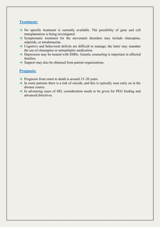 Treatment:
→ No specific treatment is currently available. The possibility of gene and cell
transplantation is being investigated.
→ Symptomatic treatment for the movement disorders may include olanzapine,
sulpiride, or tetrabenazine.
→ Cognitive and behavioral deficits are difficult to manage; the latter may mandate
the use of olanzapine or antiepileptic medication.
→ Depression may be treated with SSRIs. Genetic counseling is important in affected
families.
→ Support may also be obtained from patient organizations.
Prognosis:
→ Prognosis from onset to death is around 15–20 years.
→ In some patients there is a risk of suicide, and this is typically seen early on in the
disease course.
→ In advancing cases of HD, consideration needs to be given for PEG feeding and
advanced directives.
 