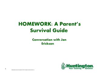 HOMEWORK: A Parent’s 
Survival Guide 
A Conversation with Jon 
Erickson 
Independently owned and operated. ©2013 Huntington Learning Centers, Inc. 
1 
 