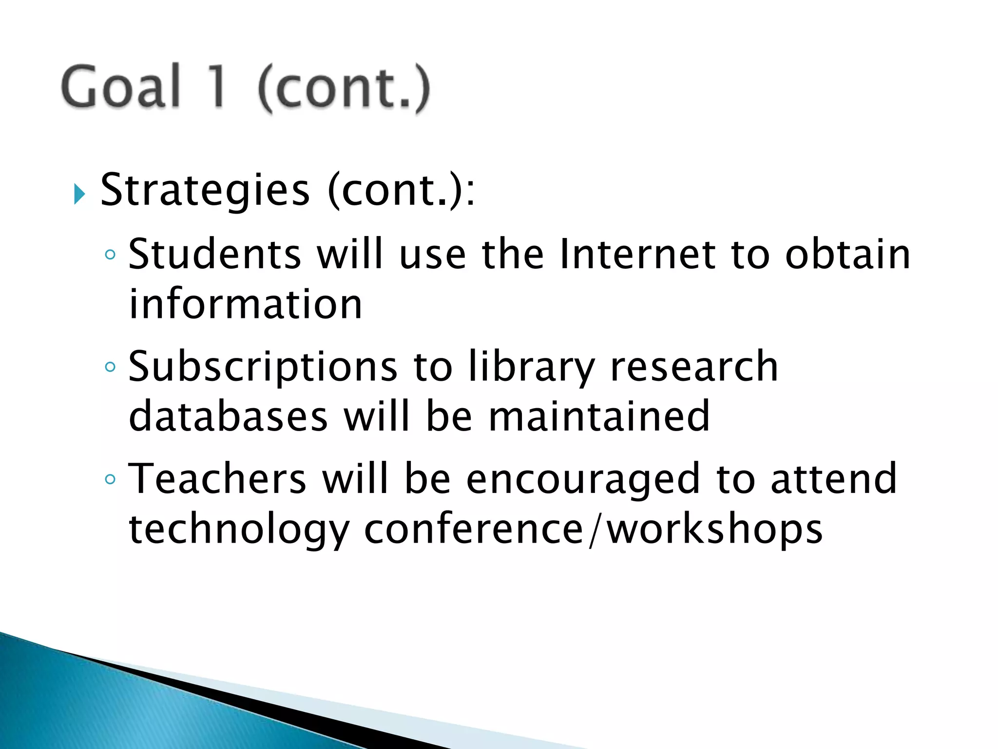 Strategies (cont.):Students will use the Internet to obtain informationSubscriptions to library research databases will be maintainedTeachers will be encouraged to attend technology conference/workshopsGoal 1 (cont.)