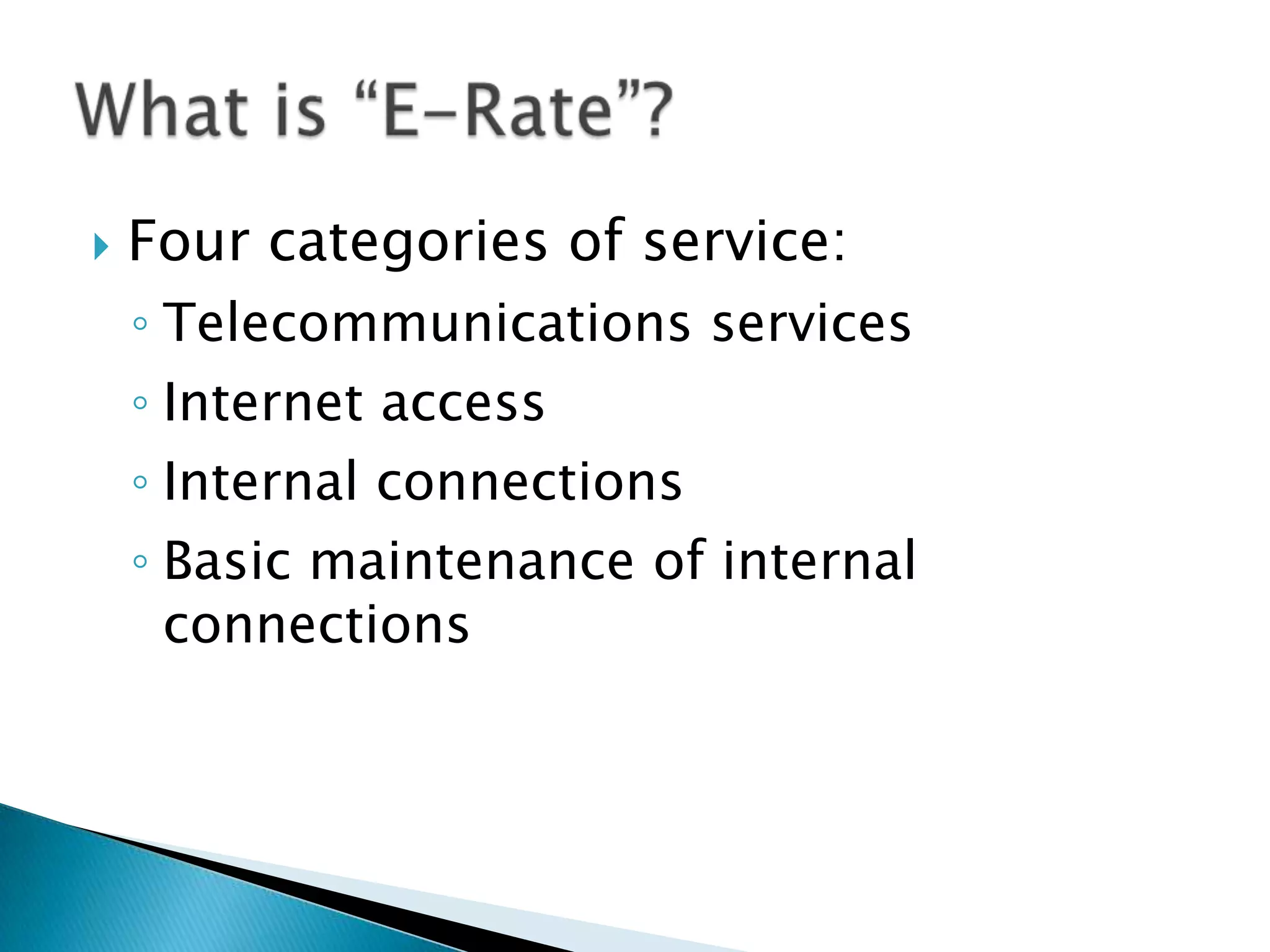 Four categories of service:Telecommunications servicesInternet accessInternal connectionsBasic maintenance of internal connectionsWhat is “E-Rate”?