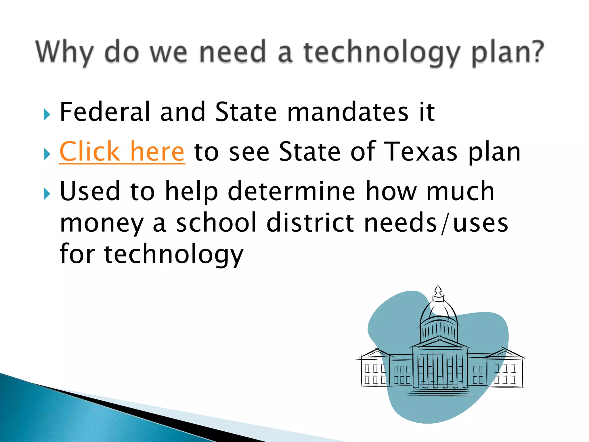 Federal and State mandates itClick here to see State of Texas planUsed to help determine how much money a school district needs/uses for technologyWhy do we need a technology plan?