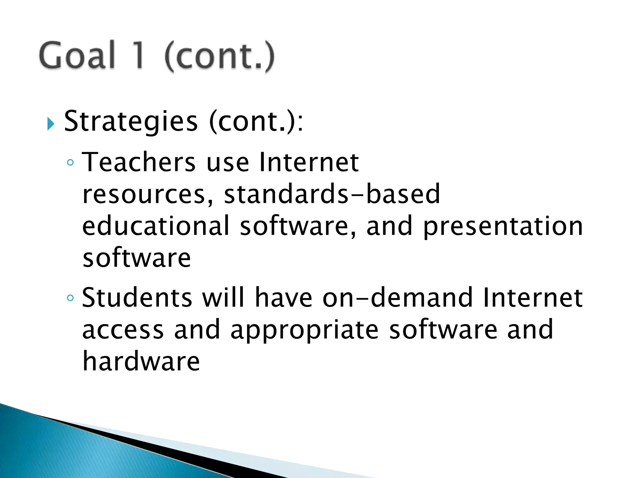 Strategies (cont.):Teachers use Internet resources, standards-based educational software, and presentation softwareStudents will have on-demand Internet access and appropriate software and hardwareGoal 1 (cont.)