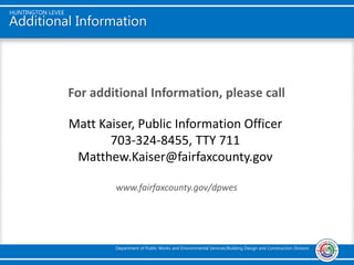 Additional Information
For additional Information, please call
www.fairfaxcounty.gov/dpwes
HUNTINGTON LEVEE
Department of Public Works and Environmental Services/Building Design and Construction Division
Matt Kaiser, Public Information Officer
703-324-8455, TTY 711
Matthew.Kaiser@fairfaxcounty.gov
 