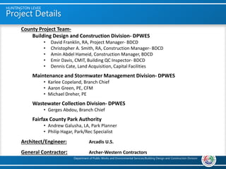Project Details
HUNTINGTON LEVEE
Department of Public Works and Environmental Services/Building Design and Construction Division
Project Description
The Huntington Levee, located at 5755 Mt. Vernon Drive, Alexandria, consists of a
2800-foot long levee along Cameron Run designed to protect the community from
flooding associated with 100-year storm events and smaller. The project consists of
two main elements: earthen embankment/concrete I-wall levee and a pump
station. The levee is a 10-15 foot high earthen embankment with a 4 foot high
concrete I-wall to cap the steel sheet piles embedded into the embankment. The
5,270 SF Pump Station houses three 42.5 MGD axial flow pumps for large storm
events and three 8,000 GPM low flow pumps for base flows and smaller storms. The
project also includes upgrades the Farrington Park playground and a network of
connecting trails. The project received the Institute for Sustainable Infrastructure
Envision Bronze award and the National Capital of the American Society of Civil
Engineers Sustainable Project/Program of the Year for 2019.
Substantial Completion June 28, 2019
Project Cost $ 41,200,000
County Project Team-
Building Design and Construction Division- DPWES
• David Franklin, RA, Project Manager- BDCD
• Christopher A. Smith, RA, Construction Manager- BDCD
• Amin Abdel Hameid, Construction Manager, BDCD
• Emir Davis, CMIT, Building QC Inspector- BDCD
• Dennis Cate, Land Acquisition, Capital Facilities
Maintenance and Stormwater Management Division- DPWES
• Karlee Copeland, Branch Chief
• Aaron Green, PE, CFM
• Michael Dreher, PE
Wastewater Collection Division- DPWES
• Gerges Abdou, Branch Chief
Fairfax County Park Authority
• Andrew Galusha, LA, Park Planner
• Philip Hagar, Park/Rec Specialist
Architect/Engineer: Arcadis U.S.
General Contractor: Archer-Western Contractors
 