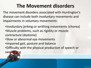 The Movement disorders
The movement disorders associated with Huntington's
disease can include both involuntary movements and
impairments in voluntary movements:
•Involuntary jerking or writhing movements (chorea)
•Muscle problems, such as rigidity or muscle
contracture (dystonia)
•Slow or abnormal eye movements
•Impaired gait, posture and balance
•Difficulty with the physical production of speech or
swallowing
 