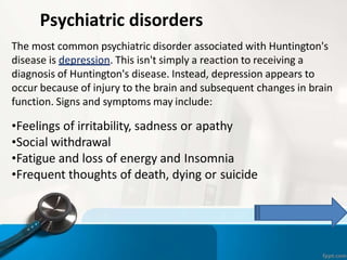 Psychiatric disorders
The most common psychiatric disorder associated with Huntington's
disease is depression. This isn't simply a reaction to receiving a
diagnosis of Huntington's disease. Instead, depression appears to
occur because of injury to the brain and subsequent changes in brain
function. Signs and symptoms may include:
•Feelings of irritability, sadness or apathy
•Social withdrawal
•Fatigue and loss of energy and Insomnia
•Frequent thoughts of death, dying or suicide
 