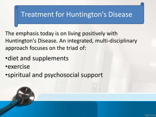 Treatment for Huntington's Disease
The emphasis today is on living positively with
Huntington's Disease. An integrated, multi-disciplinary
approach focuses on the triad of:
•diet and supplements
•exercise
•spiritual and psychosocial support
 