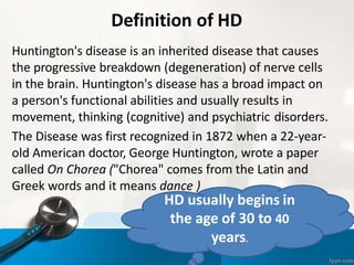 Definition of HD
Huntington's disease is an inherited disease that causes
the progressive breakdown (degeneration) of nerve cells
in the brain. Huntington's disease has a broad impact on
a person's functional abilities and usually results in
movement, thinking (cognitive) and psychiatric disorders.
The Disease was first recognized in 1872 when a 22-year-
old American doctor, George Huntington, wrote a paper
called On Chorea ("Chorea" comes from the Latin and
Greek words and it means dance )
HD usually begins in
the age of 30 to 40
years.
 