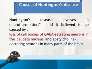 Causes of Huntington's disease
Huntington's disease involves in
neurotransmitters* and it believed to be
caused by :
loss of cell bodies of GABA-secreting neurons in
the caudate nucleus and acetylcholine-
/secreting neurons in many parts of the brain.
 