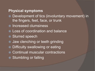 Physical symptoms
 Development of tics (involuntary movement) in
the fingers, feet, face, or trunk
 Increased clumsiness
 Loss of coordination and balance
 Slurred speech
 Jaw clenching or teeth grinding
 Difficulty swallowing or eating
 Continual muscular contractions
 Stumbling or falling
 