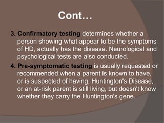 Cont…
3. Confirmatory testing determines whether a
person showing what appear to be the symptoms
of HD, actually has the disease. Neurological and
psychological tests are also conducted.
4. Pre-symptomatic testing is usually requested or
recommended when a parent is known to have,
or is suspected of having, Huntington's Disease,
or an at-risk parent is still living, but doesn't know
whether they carry the Huntington's gene.
 