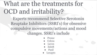 What are the treatments for
OCD and irritability?
Experts recommend Selective Serotonin
Reuptake Inhibitors (SSRI’s) for obsessive
compulsive movements/actions and mood
changes. SSRI’s include
● Prozac
● Celexa
● Luvox
● Zoloft
● Paxil
● Lexapro
 