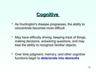 13
CognitiveCognitive
 As Huntington's disease progresses, the ability to
concentrate becomes more difficult
 May have difficulty driving, keeping track of things,
making decisions, answering questions, and may
lose the ability to recognize familiar objects.
 Over time judgment, memory, and other cognitive
functions begin to deteriorate into dementia
 