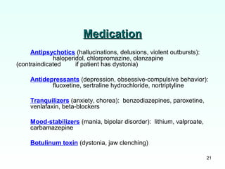 21
MedicationMedication
Antipsychotics (hallucinations, delusions, violent outbursts):
haloperidol, chlorpromazine, olanzapine
(contraindicated if patient has dystonia)
Antidepressants (depression, obsessive-compulsive behavior):
fluoxetine, sertraline hydrochloride, nortriptyline
Tranquilizers (anxiety, chorea): benzodiazepines, paroxetine,
venlafaxin, beta-blockers
Mood-stabilizers (mania, bipolar disorder): lithium, valproate,
carbamazepine
Botulinum toxin (dystonia, jaw clenching)
 