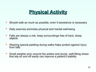 24
Physical ActivityPhysical Activity
 Should walk as much as possible, even if assistance is necessary
 Daily exercise promotes physical and mental well-being
 Falls are always a risk, keep surroundings free of hard, sharp
objects
 Wearing special padding during walks helps protect against injury
from falls
 Small weights worn around the ankles and sturdy, well-fitting shoes
that slip on and off easily can improve a patient's stability
 