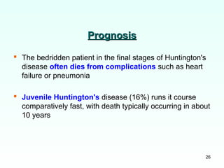 26
PrognosisPrognosis
 The bedridden patient in the final stages of Huntington's
disease often dies from complications such as heart
failure or pneumonia
 Juvenile Huntington's disease (16%) runs it course
comparatively fast, with death typically occurring in about
10 years
 