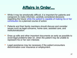 27
Affairs in Order…Affairs in Order…
 While it may be emotionally difficult, it is important for patients and
caregivers to make informed, carefully considered decisions
regarding the future while the patient is capable of making his or her
contribution to a planned course of action
 Patients and their family members should discuss and consider
issues such as legal concerns, home care, assisted care, and
institutionalization
 Draw up wills and other important documents as early as possible to
avoid legal problems later on, when the patient may be unable to
represent his or her own interests
 Legal assistance may be necessary if the patient encounters
discrimination over insurance or employment.
 