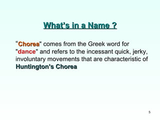 5
What’s in a Name ?What’s in a Name ?
“ChoreaChorea" comes from the Greek word for
"dance" and refers to the incessant quick, jerky,
involuntary movements that are characteristic of
Huntington’s ChoreaHuntington’s Chorea
 