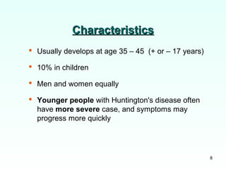 8
CharacteristicsCharacteristics
 Usually develops at age 35 – 45 (+ or – 17 years)
 10% in children
 Men and women equally
 Younger people with Huntington's disease often
have more severe case, and symptoms may
progress more quickly
 