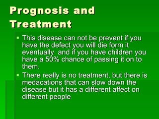 Prognosis and Treatment This disease can not be prevent if you have the defect you will die form it eventually  and if you have children you have a 50% chance of passing it on to them. There really is no treatment, but there is medacations that can slow down the disease but it has a different affect on different people 