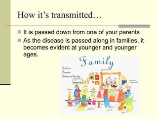 How it’s transmitted… It is passed down from one of your parents As the disease is passed along in families, it becomes evident at younger and younger ages.  