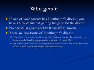Who gets it… If one of your parents has Huntington's disease, you have a 50% chance of getting the gene for the disease.  No particular groups get its it can affect anyone There are two forms of Huntington's disease.  The most common is adult-onset Huntington's disease. Persons with this form usually develop symptoms in their mid 30s and 40s.  An early-onset form of Huntington's disease accounts for a small number of cases and begins in childhood or adolescence  