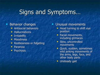 Signs and Symptoms… Behavior changes  Antisocial behaviors  Hallucinations  Irritability  Moodiness  Restlessness or fidgeting  Paranoia Psychosis Unusual movements  Head turning to shift eye position  Facial movements, including grimaces  Slow, uncontrolled movements  Quick, sudden, sometimes wild jerking movements of the arms, legs, face, and other body parts  Unsteady gait  