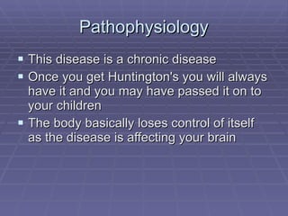 Pathophysiology This disease is a chronic disease Once you get Huntington's you will always have it and you may have passed it on to your children The body basically loses control of itself  as the disease is affecting your brain 