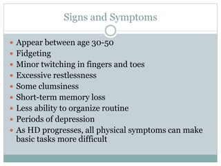 Signs and Symptoms
 Appear between age 30-50
 Fidgeting
 Minor twitching in fingers and toes
 Excessive restlessness
 Some clumsiness
 Short-term memory loss
 Less ability to organize routine
 Periods of depression
 As HD progresses, all physical symptoms can make
basic tasks more difficult
 