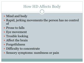 How HD Affects Body
 Mind and body
 Rapid, jerking movements the person has no control
of
 Prone to falls
 Eye movement
 Trouble looking
 Affect the brain
 Forgetfulness
 Difficulty to concentrate
 Sensory symptoms: numbness or pain
 