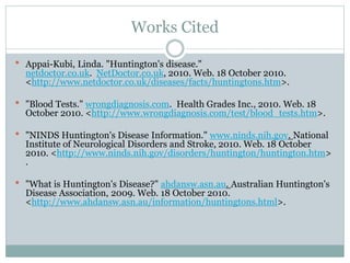 Works Cited
 Appai-Kubi, Linda. "Huntington's disease."
netdoctor.co.uk. NetDoctor.co.uk, 2010. Web. 18 October 2010.
<http://www.netdoctor.co.uk/diseases/facts/huntingtons.htm>.
 "Blood Tests." wrongdiagnosis.com. Health Grades Inc., 2010. Web. 18
October 2010. <http://www.wrongdiagnosis.com/test/blood_tests.htm>.
 "NINDS Huntington's Disease Information." www.ninds.nih.gov. National
Institute of Neurological Disorders and Stroke, 2010. Web. 18 October
2010. <http://www.ninds.nih.gov/disorders/huntington/huntington.htm>
.
 "What is Huntington's Disease?" ahdansw.asn.au. Australian Huntington's
Disease Association, 2009. Web. 18 October 2010.
<http://www.ahdansw.asn.au/information/huntingtons.html>.
 