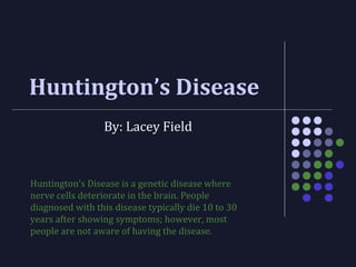 Huntington’s Disease
By: Lacey Field
Huntington’s Disease is a genetic disease where
nerve cells deteriorate in the brain. People
diagnosed with this disease typically die 10 to 30
years after showing symptoms; however, most
people are not aware of having the disease.
 
