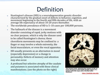 Definition
 Huntington's disease (HD) is a neurodegenerative genetic disorder
characterized by the gradual onset of defects in behavior, cognition, and
movement beginning in the fourth and fifth decades of life, with an
average life expectancy of about 10-20 years thereafter.
 The worldwide prevalence of HD is 5–10 cases per 100,000 persons.
 The hallmark of the disease is a movement
disorder consisting of rapid, jerky motions with
no clear purpose, which is why the disease used
to be called Huntington's chorea; these
choreiform movements may be confined to a
finger or may involve a whole extremity, the
facial musculature, or even the vocal apparatus.
 HD usually presents as an alternation in mood
(especially depression) or a change in
personality. Defects of memory and attention
may also occur.
 A profound but selective atrophy of the caudate
and putamen is associated with these clinical
manifestations. (see the photo on the right)
 