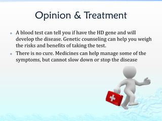 Opinion & Treatment
 A blood test can tell you if have the HD gene and will
develop the disease. Genetic counseling can help you weigh
the risks and benefits of taking the test.
 There is no cure. Medicines can help manage some of the
symptoms, but cannot slow down or stop the disease
 