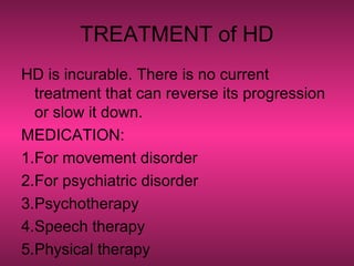 TREATMENT of HD
HD is incurable. There is no current
treatment that can reverse its progression
or slow it down.
MEDICATION:
1.For movement disorder
2.For psychiatric disorder
3.Psychotherapy
4.Speech therapy
5.Physical therapy
 
