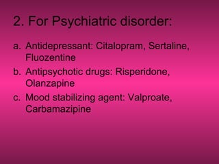 2. For Psychiatric disorder:
a. Antidepressant: Citalopram, Sertaline,
Fluozentine
b. Antipsychotic drugs: Risperidone,
Olanzapine
c. Mood stabilizing agent: Valproate,
Carbamazipine
 