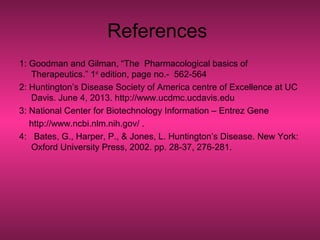 References
1: Goodman and Gilman, “The Pharmacological basics of
Therapeutics.” 1st
edition, page no.- 562-564
2: Huntington’s Disease Society of America centre of Excellence at UC
Davis. June 4, 2013. http://www.ucdmc.ucdavis.edu
3: National Center for Biotechnology Information – Entrez Gene
http://www.ncbi.nlm.nih.gov/ .
4: Bates, G., Harper, P., & Jones, L. Huntington’s Disease. New York:
Oxford University Press, 2002. pp. 28-37, 276-281.
 