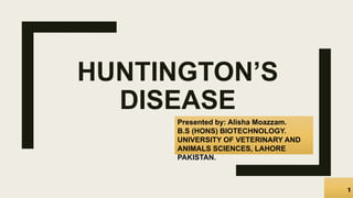 HUNTINGTON’S
DISEASE
Presented by: Alisha Moazzam.
B.S (HONS) BIOTECHNOLOGY.
UNIVERSITY OF VETERINARY AND
ANIMALS SCIENCES, LAHORE
PAKISTAN.
 