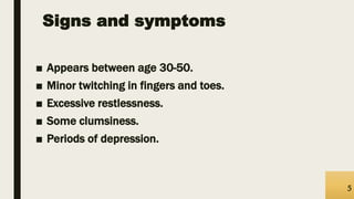 Signs and symptoms
■ Appears between age 30-50.
■ Minor twitching in fingers and toes.
■ Excessive restlessness.
■ Some clumsiness.
■ Periods of depression.
5
 