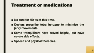 Treatment or medications
■ No cure for HD as of this time.
■ Doctors prescribe tetra benzene to minimize the
jerky movements.
■ Some tranquilizers have proved helpful, but have
severe side effects.
■ Speech and physical therapies.
9
 