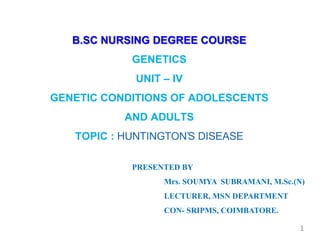B.SC NURSING DEGREE COURSE
GENETICS
UNIT – IV
GENETIC CONDITIONS OF ADOLESCENTS
AND ADULTS
TOPIC : HUNTINGTON’S DISEASE
PRESENTED BY
Mrs. SOUMYA SUBRAMANI, M.Sc.(N)
LECTURER, MSN DEPARTMENT
CON- SRIPMS, COIMBATORE.
1
 