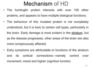 Mechanism of HD
• The huntingtin protein interacts with over 100 other
proteins, and appears to have multiple biological functions.
• The behaviour of this mutated protein is not completely
understood, but it is toxic to certain cell types, particularly in
the brain. Early damage is most evident in the striatum, but
as the disease progresses, other areas of the brain are also
more conspicuously affected.
• Early symptoms are attributable to functions of the striatum
and its cortical connections—namely control over
movement, mood and higher cognitive function.
12
 